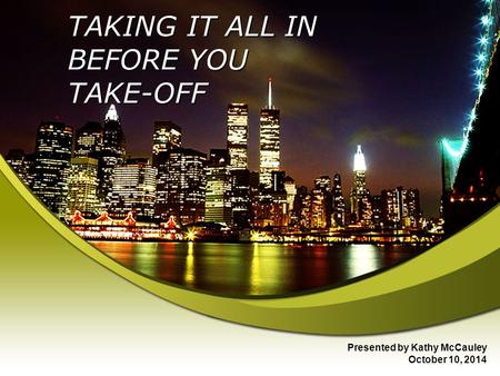 TAKING IT ALL IN BEFORE YOU TAKE-OFF Presented by Kathy McCauley October 10, 2014.