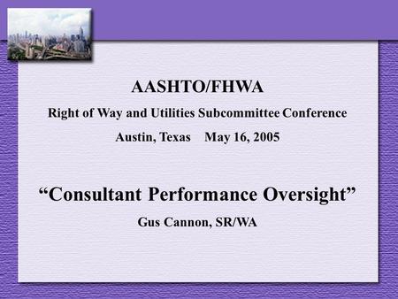 AASHTO/FHWA Right of Way and Utilities Subcommittee Conference Austin, Texas May 16, 2005 “Consultant Performance Oversight” Gus Cannon, SR/WA.