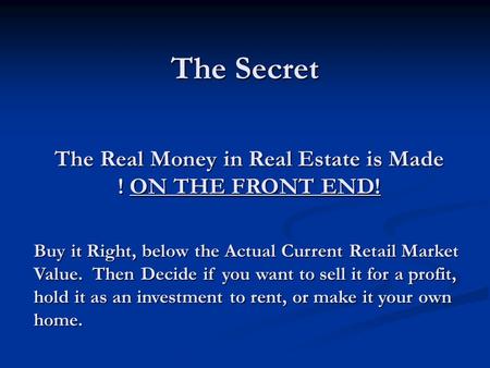 The Secret The Real Money in Real Estate is Made ! ON THE FRONT END! Buy it Right, below the Actual Current Retail Market Value. Then Decide if you want.