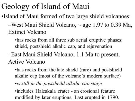 Geology of Island of Maui Island of Maui formed of two large shield volcanoes: –West Maui Shield Volcano, ~ age 1.97 to 0.39 Ma, Extinct Volcano has rocks.