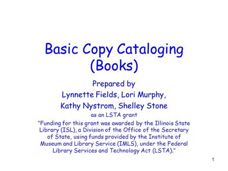 1 Basic Copy Cataloging (Books) Prepared by Lynnette Fields, Lori Murphy, Kathy Nystrom, Shelley Stone as an LSTA grant “Funding for this grant was awarded.
