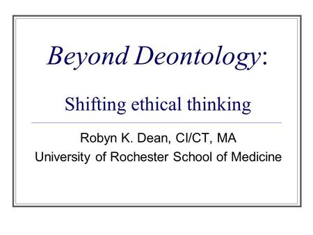 Beyond Deontology: Shifting ethical thinking Robyn K. Dean, CI/CT, MA University of Rochester School of Medicine.