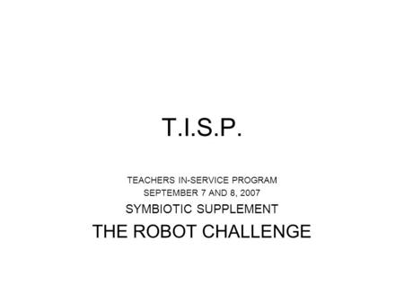 T.I.S.P. TEACHERS IN-SERVICE PROGRAM SEPTEMBER 7 AND 8, 2007 SYMBIOTIC SUPPLEMENT THE ROBOT CHALLENGE.