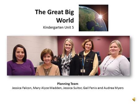 The Great Big World Kindergarten Unit 5 Planning Team Jessica Falcon, Mary Alyce Madden, Jessica Suitor, Gail Fenix and Audrea Myers.