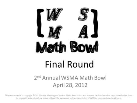 Final Round 2 nd Annual WSMA Math Bowl April 28, 2012 This test material is copyright © 2012 by the Washington Student Math Association and may not be.