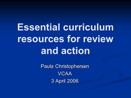 Essential curriculum resources for review and action Paula Christophersen VCAA 3 April 2006.