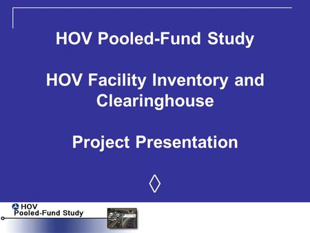 HOV Pooled-Fund Study HOV Facility Inventory and Clearinghouse Project Presentation ◊