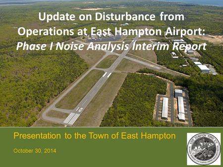 Update on Disturbance from Operations at East Hampton Airport: Phase I Noise Analysis Interim Report Presentation to the Town of East Hampton October 30,