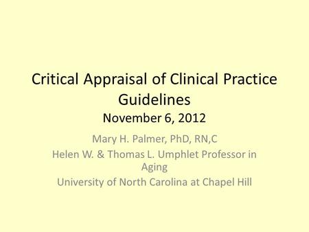 Critical Appraisal of Clinical Practice Guidelines November 6, 2012 Mary H. Palmer, PhD, RN,C Helen W. & Thomas L. Umphlet Professor in Aging University.