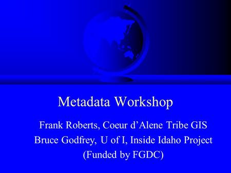 Metadata Workshop Frank Roberts, Coeur d’Alene Tribe GIS Bruce Godfrey, U of I, Inside Idaho Project (Funded by FGDC)