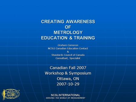 NCSL INTERNATIONAL SERVING THE WORLD OF MEASUREMENT CREATING AWARENESS OF METROLOGY EDUCATION & TRAINING Graham Cameron NCSLI Canadian Education Contact.