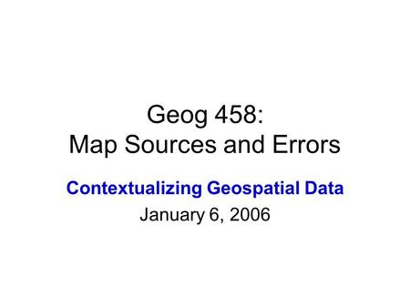 Geog 458: Map Sources and Errors Contextualizing Geospatial Data January 6, 2006.