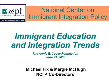 Immigrant Education and Integration Trends The Annie E. Casey Foundation June 23, 2008 Michael Fix & Margie McHugh NCIIP Co-Directors National Center on.