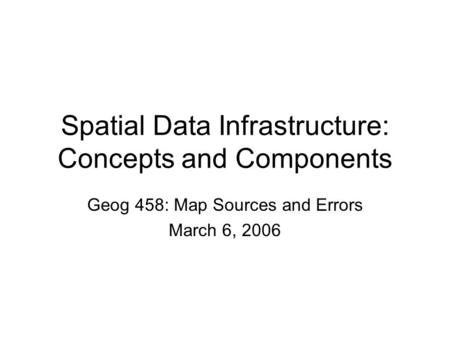 Spatial Data Infrastructure: Concepts and Components Geog 458: Map Sources and Errors March 6, 2006.