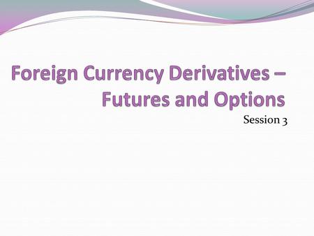 Session 3. Learning objectives After completing this you will have an understanding of 1. Financial derivatives 2. Foreign currency futures 3. Foreign.