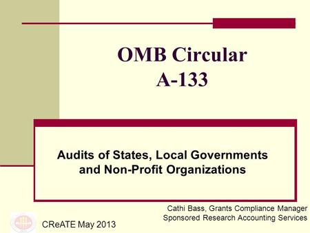 OMB Circular A-133 Audits of States, Local Governments and Non-Profit Organizations CReATE May 2013 Cathi Bass, Grants Compliance Manager Sponsored Research.