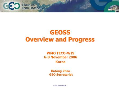 © GEO Secretariat GEOSS Overview and Progress WMO TECO-WIS 6-8 November 2006 Korea Datong Zhao GEO Secretariat.