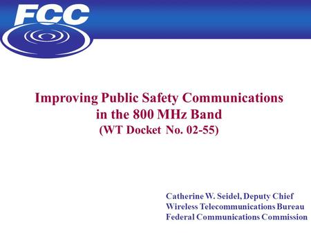 1 Improving Public Safety Communications in the 800 MHz Band (WT Docket No. 02-55) Catherine W. Seidel, Deputy Chief Wireless Telecommunications Bureau.
