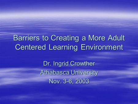 Barriers to Creating a More Adult Centered Learning Environment Dr. Ingrid Crowther Athabasca University Nov. 3-6, 2003.