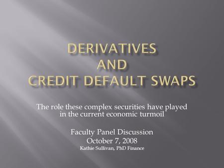 The role these complex securities have played in the current economic turmoil Faculty Panel Discussion October 7, 2008 Kathie Sullivan, PhD Finance.