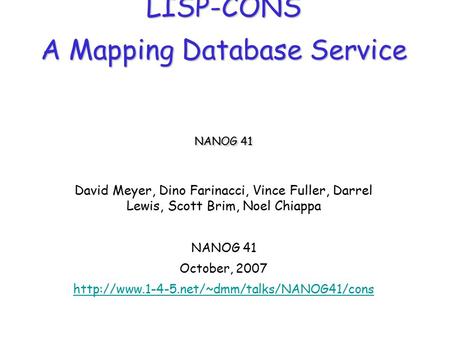 LISP-CONS A Mapping Database Service NANOG 41 David Meyer, Dino Farinacci, Vince Fuller, Darrel Lewis, Scott Brim, Noel Chiappa NANOG 41 October, 2007.