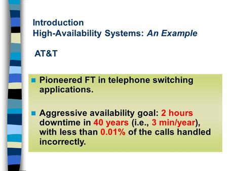 Introduction High-Availability Systems: An Example Pioneered FT in telephone switching applications. Aggressive availability goal: 2 hours downtime in.