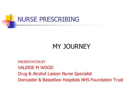 NURSE PRESCRIBING MY JOURNEY PRESENTATION BY VALERIE M WOOD Drug & Alcohol Liaison Nurse Specialist Doncaster & Bassetlaw Hospitals NHS Foundation Trust.
