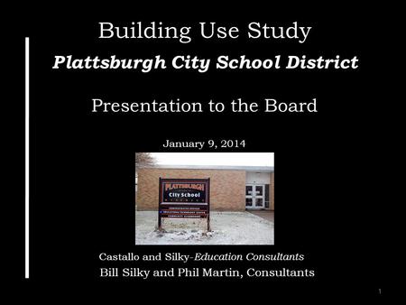 1 Building Use Study Plattsburgh City School District Presentation to the Board January 9, 2014 Castallo and Silky- Education Consultants Bill Silky and.