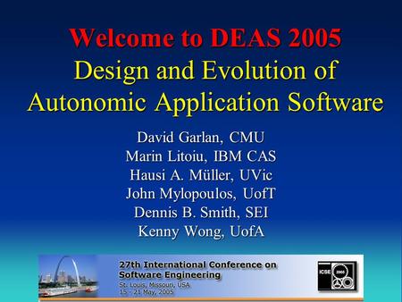 Welcome to DEAS 2005 Design and Evolution of Autonomic Application Software David Garlan, CMU Marin Litoiu, IBM CAS Hausi A. Müller, UVic John Mylopoulos,