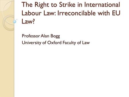 The Right to Strike in International Labour Law: Irreconcilable with EU Law? Professor Alan Bogg University of Oxford Faculty of Law.