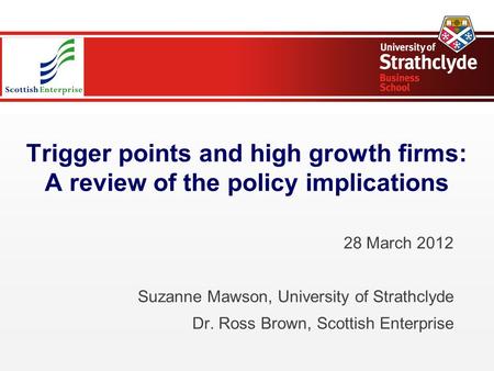 Trigger points and high growth firms: A review of the policy implications 28 March 2012 Suzanne Mawson, University of Strathclyde Dr. Ross Brown, Scottish.