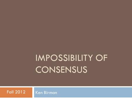 IMPOSSIBILITY OF CONSENSUS Ken Birman Fall 2012. Consensus… a classic problem  Consensus abstraction underlies many distributed systems and protocols.