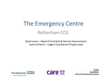 The Emergency Centre Rotherham CCG Sarah Lever – Head of Contracts & Service Improvement Joanne Martin – Urgent Care Review Project Lead.