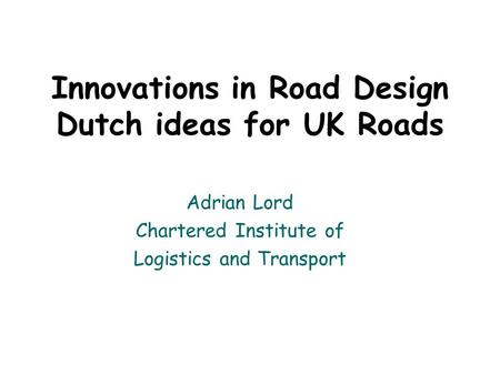 Innovations in Road Design Dutch ideas for UK Roads Adrian Lord Chartered Institute of Logistics and Transport.