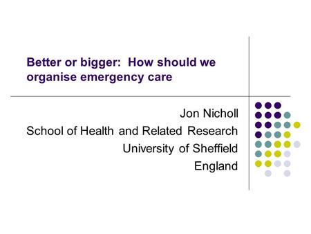 Better or bigger: How should we organise emergency care Jon Nicholl School of Health and Related Research University of Sheffield England.