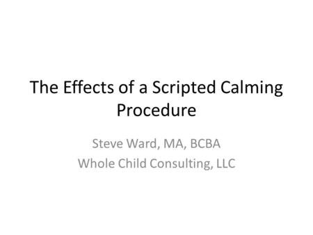 The Effects of a Scripted Calming Procedure Steve Ward, MA, BCBA Whole Child Consulting, LLC.