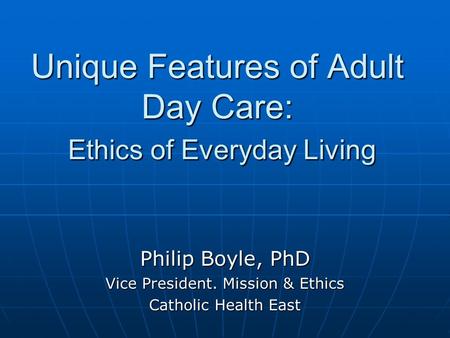 Unique Features of Adult Day Care: Ethics of Everyday Living Philip Boyle, PhD Vice President. Mission & Ethics Catholic Health East.