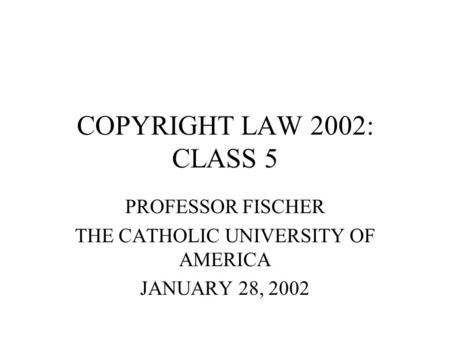 COPYRIGHT LAW 2002: CLASS 5 PROFESSOR FISCHER THE CATHOLIC UNIVERSITY OF AMERICA JANUARY 28, 2002.