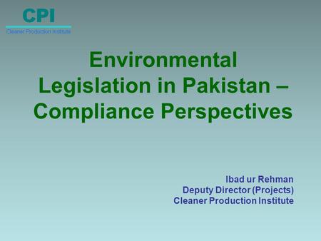 Environmental Legislation in Pakistan – Compliance Perspectives Ibad ur Rehman Deputy Director (Projects) Cleaner Production Institute.