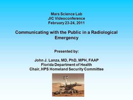 Mars Science Lab JIC Videoconference February 23-24, 2011 Communicating with the Public in a Radiological Emergency Presented by: John J. Lanza, MD, PhD,