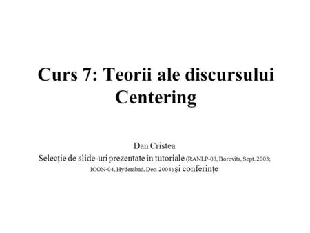 Curs 7: Teorii ale discursului Centering Dan Cristea Selecţie de slide-uri prezentate în tutoriale (RANLP-03, Borovits, Sept. 2003; ICON-04, Hyderabad,