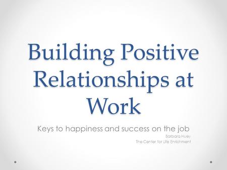 Building Positive Relationships at Work Keys to happiness and success on the job Barbara Huey The Center for Life Enrichment.