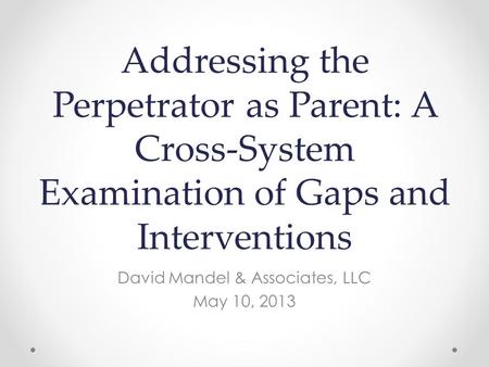 Addressing the Perpetrator as Parent: A Cross-System Examination of Gaps and Interventions David Mandel & Associates, LLC May 10, 2013.