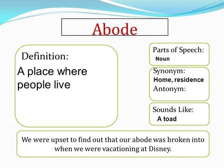 Abode We were upset to find out that our abode was broken into when we were vacationing at Disney. Sounds Like: Synonym: Antonym: Parts of Speech: Definition: