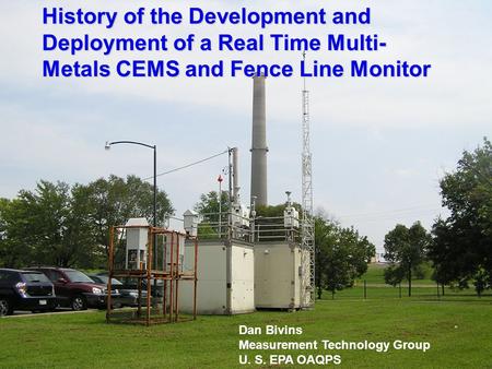 1 History of the Development and Deployment of a Real Time Multi- Metals CEMS and Fence Line Monitor Dan Bivins Measurement Technology Group U. S. EPA.