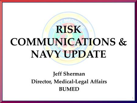 RISK COMMUNICATIONS & NAVY UPDATE Jeff Sherman Director, Medical-Legal Affairs BUMED 1.