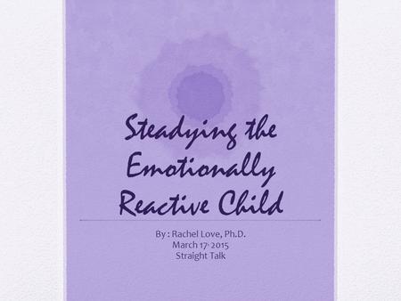 Steadying the Emotionally Reactive Child By : Rachel Love, Ph.D. March 17, 2015 Straight Talk.