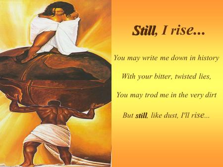 Still, I rise... You may write me down in history With your bitter, twisted lies, You may trod me in the very dirt But still, like dust, I'll rise...