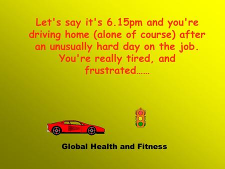 Let's say it's 6.15pm and you're driving home (alone of course) after an unusually hard day on the job. You're really tired, and frustrated…… Global Health.