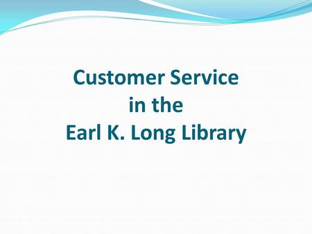Customer Service in the Earl K. Long Library. Customer Service Why is Customer Service Important? Good relations with the University community Good relations.